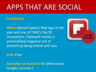 APPS THAT ARE SOCIAL
FLIPBOARD

What: Named Apple's iPad App of the
year and one of TIME's Top 50
Innovations, Flipboard creates a
personalized magazine out of
everything being shared with you.

Cost: Free

Available on Android: No (Alternative:
Google Currents.)
 