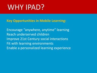 WHY IPAD?
Key Opportunities in Mobile Learning:

Encourage “anywhere, anytime” learning
Reach underserved children
Improve 21st Century social interactions
Fit with learning environments
Enable a personalized learning experience
 