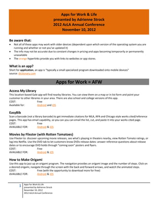 Apps for Work & Life
                                           presented by Adrienne Strock
                                           2012 AzLA Annual Conference
                                                November 10, 2012

Be aware that:
   Not all of these apps may work with older devices (dependent upon which version of the operating system you are
    running and whether or not you’ve updated it)
   The info may not be accurate due to constant changes in pricing and apps becoming temporarily or permanently
    unavailable
   The orange hyperlinks provide you with links to websites or app stores.

What is an app?
Short for application, an app is “typically a small specialized program downloaded onto mobile devices”
source: dictionary.com


                                            Apps for Work = AFW
Access My Library
This location-based Gale app will find nearby libraries. You can view them on a map or in list form and point your
customer to other libraries in your area. There are also school and college versions of this app.
COST:                   Free
Available for:          Android and iOS

EasyBib
Scan a barcode (not a library barcode) to get immediate citations for MLA, APA and Chicago style works cited/reference
pages. This app has email capability, so you can you can email the list, cut, and paste it into your works cited page.
COST:                    Free
AVAILABLE FOR:           Android & iOS

Movies by Flixster (with Rotten Tomatoes)
Use Flixster to: discover upcoming movie releases, see what’s playing in theaters nearby, view Rotten Tomato ratings, or
log into Netflix. Use the DVD tab to let customers know DVDs release dates: answer reference questions about release
dates or to encourage DVD holds through “coming soon” posters and flyers.
COST:                     Free
AVAILABLE FOR:            Android & iOS

How to Make Origami
Use this app to jazz up an origami program. The navigation provides an origami image and the number of steps. Click on
a desired origami, navigate through the screen with the back and forward arrows, and watch the animated steps.
COST:                    Free (with the opportunity to download more for free)
AVAILABLE FOR:           Android & iOS


            Apps for Work & Life
        1   presented by Adrienne Strock
            November 10, 2012
            2012 AzLA Annual Conference
 
