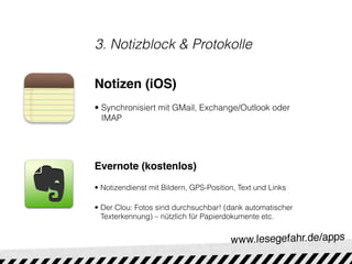3. Notizblock & Protokolle

Notizen (iOS)
• Synchronisiert mit GMail, Exchange/Outlook oder
  IMAP




Evernote (kostenlos)

• Notizendienst mit Bildern, GPS-Position, Text und Links

• Der Clou: Fotos sind durchsuchbar! (dank automatischer
  Texterkennung) – nützlich für Papierdokumente etc.
 