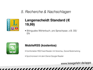 5. Recherche & Nachschlagen

  Langenscheidt Standard (€
  19,99)
  • Bilinguales Wörterbuch, pro Sprachpaar, z.B. DE/
    EN




  MobileRSS (kostenlos)
  • Komfortabler RSS Feed Reader mit Vorschau, Social Bookmarking

  • Synchronisiert mit dem Dienst Google Reader
 
