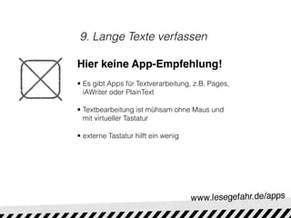 9. Lange Texte verfassen

Hier keine App-Empfehlung!
• Es gibt Apps für Textverarbeitung, z.B. Pages,
  iAWriter oder PlainText

• Textbearbeitung ist mühsam ohne Maus und
  mit virtueller Tastatur

• externe Tastatur hilft ein wenig
 