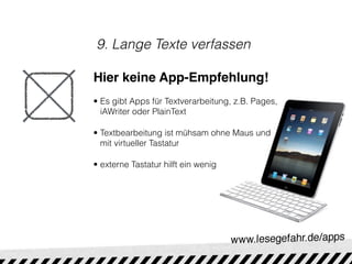 9. Lange Texte verfassen

Hier keine App-Empfehlung!
• Es gibt Apps für Textverarbeitung, z.B. Pages,
  iAWriter oder PlainText

• Textbearbeitung ist mühsam ohne Maus und
  mit virtueller Tastatur

• externe Tastatur hilft ein wenig
 