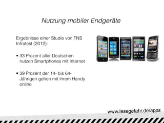 Nutzung mobiler Endgeräte

Ergebnisse einer Studie von TNS
Infratest (2012):

• 33 Prozent aller Deutschen
  nutzen Smartphones mit Internet

• 39 Prozent der 14- bis 64-
  Jährigen gehen mit ihrem Handy
  online
 