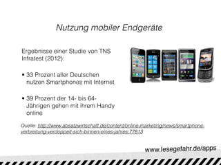Nutzung mobiler Endgeräte

Ergebnisse einer Studie von TNS
Infratest (2012):

• 33 Prozent aller Deutschen
  nutzen Smartphones mit Internet

• 39 Prozent der 14- bis 64-
  Jährigen gehen mit ihrem Handy
  online

Quelle: http://www.absatzwirtschaft.de/content/online-marketing/news/smartphone-
verbreitung-verdoppelt-sich-binnen-eines-jahres;77813
 