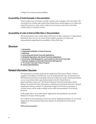 x
at http://www.oracle.com/accessibility/ .
Accessibility of Code Examples in Documentation
Screen readers may not always correctly read the code examples in this document. The
conventions for writing code require that closing braces should appear on an otherwise
empty line; however, some screen readers may not always read a line of text that
consists solely of a bracket or brace.
Accessibility of Links to External Web Sites in Documentation
This documentation may contain links to Web sites of other companies or organizations
that Oracle does not own or control. Oracle neither evaluates nor makes any
representations regarding the accessibility of these Web sites.
Structure
1  Introduction
2  Organizational Models in Oracle Financials
3  Reporting
4  Accounting with Oracle Financials Applications
5  Worldwide Operations with Oracle Financials Applications
6  Governance, Risk Management, and Compliance with Oracle Financials
7  Business Analytics & Corporate Performance Management
A  The Oracle Financials Product Footprint
B  Industry Specializations
Related Information Sources
This document is included on the Oracle Applications Document Library, which is
supplied in the Release 12 DVD Pack. You can download soft-copy documentation as
PDF files from the Oracle Technology Network at http://otn.oracle.com/documentation,
or you can purchase hard-copy documentation from the Oracle Store at
http://oraclestore.oracle.com. The Oracle E-Business Suite Documentation Library
Release 12 contains the latest information, including any documents that have changed
significantly between releases. If substantial changes to this book are necessary, a
revised version will be made available on the online documentation CD on Oracle
MetaLink.
If this guide refers you to other Oracle Applications documentation, use only the
Release 12 versions of those guides.
For a full list of documentation resources for Oracle Applications Release 12, see Oracle
Applications Documentation Resources, Release 12, OracleMetaLink Document
394692.1.
Online Documentation
 