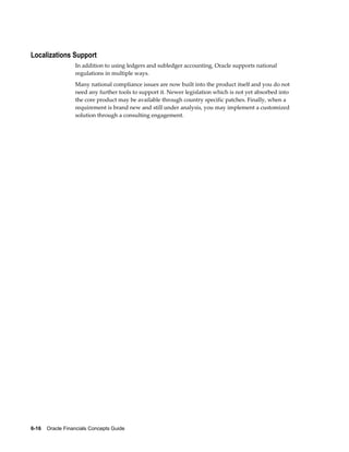 6-16    Oracle Financials Concepts Guide
Localizations Support
In addition to using ledgers and subledger accounting, Oracle supports national
regulations in multiple ways.
Many national compliance issues are now built into the product itself and you do not
need any further tools to support it. Newer legislation which is not yet absorbed into
the core product may be available through country specific patches. Finally, when a
requirement is brand new and still under analysis, you may implement a customized
solution through a consulting engagement.
 