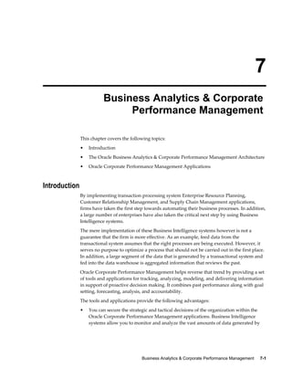 Business Analytics & Corporate Performance Management     7-1
7
Business Analytics & Corporate
Performance Management
This chapter covers the following topics:
• Introduction
• The Oracle Business Analytics & Corporate Performance Management Architecture
• Oracle Corporate Performance Management Applications
Introduction
By implementing transaction processing system Enterprise Resource Planning,
Customer Relationship Management, and Supply Chain Management applications,
firms have taken the first step towards automating their business processes. In addition,
a large number of enterprises have also taken the critical next step by using Business
Intelligence systems.
The mere implementation of these Business Intelligence systems however is not a
guarantee that the firm is more effective. As an example, feed data from the
transactional system assumes that the right processes are being executed. However, it
serves no purpose to optimize a process that should not be carried out in the first place.
In addition, a large segment of the data that is generated by a transactional system and
fed into the data warehouse is aggregated information that reviews the past.
Oracle Corporate Performance Management helps reverse that trend by providing a set
of tools and applications for tracking, analyzing, modeling, and delivering information
in support of proactive decision making. It combines past performance along with goal
setting, forecasting, analysis, and accountability.
The tools and applications provide the following advantages:
• You can secure the strategic and tactical decisions of the organization within the
Oracle Corporate Performance Management applications. Business Intelligence
systems allow you to monitor and analyze the vast amounts of data generated by
 