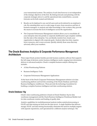 7-2    Oracle Financials Concepts Guide
your transactional systems. The analysis of such data however is not independent
of the strategic objectives of the firm. By linking forecasts and planning with the
corporate strategies above it, and the operational data created below, accurate
forecasts can be both created and followed.
• Results can be deployed to any and all users and can be tailored to an employee's
role. By extending their use to a wide range of users, from executives and line of
business managers, to analysts and other knowledge or line workers, they provide
the means to increase the level of intelligence across the organization.
• The Corporate Performance Management solution allows you to consolidate all
your enterprise data into portals or corporate dashboards to get complete visibility
into the state of the enterprise. You can thereby monitor how closely your
organization is aligned with corporate goals. Analysis takes less time, requires
fewer resources, and is more accurate. Quickly identify those areas that may
adversely affect your numbers.
The Oracle Business Analytics & Corporate Performance Management
Architecture
Three major Oracle product families provide business analytics software that supports
the full range of decision centric business intelligence needs, ranging from information
delivery to advanced analytics. Oracle's complete business analytic offering now
includes:
• A Data Warehousing Platform
• Business Intelligence Tools
• Corporate Performance Management Applications
At the heart of the Oracle Corporate Performance Management solution is its data
warehousing platform and tool kits consisting of the Oracle Database and Oracle
Business Intelligence middleware. These provide the technology foundation for
building a complete business intelligence and data warehousing solution.
Oracle Database 10g
Oracle's data warehousing platform is based on Oracle Database 10g for data
warehouse management and the Oracle Business Intelligence Warehouse Builder tool
for data warehouse creation and loading of quality data.
Analytic capabilities for multidimensional analysis (online analytical processing or
OLAP) and data mining are built into the data server. A single database that delivers
storage, OLAP, and data mining functionality eliminates the need for multiple engines
with separate repositories, each specialized for a different analytic technique. The
 