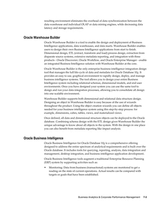 Business Analytics & Corporate Performance Management     7-3
resulting environment eliminates the overhead of data synchronization between the
data warehouse and individual OLAP or data mining engines, while decreasing data
latency and storage requirements.
Oracle Warehouse Builder
Oracle Warehouse Builder is a tool to enable the design and deployment of Business
Intelligence applications, data warehouses, and data marts. Warehouse Builder enables
users to design their own Business Intelligence applications from start to finish.
Dimensional design, ETL (extract, transform and load) process design, extraction from
disparate source systems, extensive metadata reporting, and integration with three
products - Oracle Discoverer, Oracle Workflow, and Oracle Enterprise Manager - enable
an integrated Business Intelligence solution with Warehouse Builder at the core.
Oracle Warehouse Builder is the only enterprise business intelligence integration design
tool that manages the full life-cycle of data and metadata for Oracle Database 10g. It
provides an easy to use, graphical environment to rapidly design, deploy, and manage
business intelligence systems. The tool allows you to design your entire Business
Intelligence system including relational schemas, dimensional models, and end user
environments. Once you have designed your system you can use the same tool to
design and run your data integration processes, allowing you to consolidate all design
into one scalable environment.
Warehouse Builder supports both dimensional and relational data structure design.
Designing an object in Warehouse Builder is easy because of the use of wizards
throughout the product. Using the object creation wizards you can define all objects
needed for your business intelligence system using this step-by-step process: for
example, dimensions, cubes, tables, views, and materialized views.
Once defined, all data and dimensional structure objects can be deployed to the Oracle
database. Combining schema design with the ETL design gives Warehouse Builder the
unique advantage to know about all objects in the system. With the design in one place
you can also benefit from metadata reporting like impact analysis.
Oracle Business Intelligence
Oracle Business Intelligence for Oracle Database 10g is a comprehensive offering
designed to address the entire spectrum of analytical requirements and is built over the
Oracle database. It includes tools for querying, reporting, analysis, data integration and
management, desktop integration, and business intelligence application development.
Oracle Business Intelligence tools augment a traditional Enterprise Resource Planning
(ERP) system by supporting activities such as:
• Monitoring: Data from business (transactional) systems are monitored to get a
reading on the state of current operations. Actual results can be compared with
targets or goals that have been established.
 