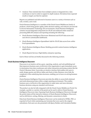 7-4    Oracle Financials Concepts Guide
• Analysis: Time-oriented data from multiple systems is integrated into a data
warehouse or mart in order to support in depth analysis. Deviations from expected
results or targets can then be explored.
Reports are published and delivered to business users in a variety of formats such as
web, wireless, and e-mail.
Oracle Business Intelligence is a member of the Oracle Fusion Middleware family of
products, which bring greater agility, better decision-making, and reduced cost and risk
to diverse Information Technology (IT) environments. Oracle Business Intelligence
contains several integrated components for OLAP and relational online analytical
processing (ROLAP) analysis and reporting including the following:
• Oracle Business Intelligence Discoverer: Relational and OLAP data access and
user-driven customizable dashboards.
• Oracle Business Intelligence Spreadsheet Add-In: OLAP data access from within
Excel spreadsheets.
• Oracle Business Intelligence Beans: Building powerful custom business intelligence
applications.
• Oracle Reports Services: High-fidelity enterprise reporting.
Each of these tool kits are briefly discussed in the following sections.
Oracle Business Intelligence Discoverer
Discoverer is an intuitive ad-hoc query, reporting, analysis, and web publishing tool
that empowers business users at all levels of the organization to gain immediate access
to information from data warehouses and online transaction processing systems like the
Oracle E-Business Suite. It provides an intuitive interface that enables end users to
easily design queries and deliver tables and charts of data. Business views hide the
complexity of the underlying data structures, enabling you to focus on solving business
problems.
Oracle Business Intelligence Discoverer provides the ability to access both relational
and multi-dimensional data within a single reporting environment. This enables
business users at all levels of the organization to make faster and more informed
business decisions using any standard web browser.
The product can also be fully integrated with the Oracle Fusion Middleware Portal. For
example, a portlet or a section of the portal can be used to deliver Oracle Business
Intelligence Discoverer data. Exposing Oracle Business Intelligence Discoverer through
the portal retains all the interactive features of Oracle Business Intelligence Discoverer,
such as drill-down, sorting, filtering, and dynamic connections to charts.
Data from Oracle Business Intelligence Discoverer can be rendered to HTML, PDF, or
exported to Excel while maintaining any formulas that were used in the original
calculations. End users are also presented with Query Builder and Calculation Builder
 