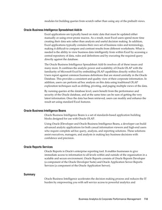 Business Analytics & Corporate Performance Management     7-5
modules for building queries from scratch rather than using any of the prebuilt views.
Oracle Business Intelligence Spreadsheet Add-In
Excel applications are typically based on static data that must be updated either
manually or using error-prone macros. As a result, most Excel users spend more time
creating their data sets rather than analysis and useful decision making. In addition,
Excel applications typically contains their own set of business rules and terminology,
making it difficult to compare and contrast results from different worksheets. What is
needed is the ability to view business data intelligently from within Excel by accessing a
central repository of data, rules and definitions and by executing the required query
directly against the database.
The Oracle Business Intelligence Spreadsheet Add-In resolves all of these issues and
many more. It combines the analytic power and scalability of Oracle OLAP with the
familiarity of Microsoft Excel by embedding OLAP capabilities directly within Excel.
Users report against common business definitions that are stored centrally in the Oracle
Database. This provides a consistent and quality view of their corporate information. In
addition, users can perform ad hoc analysis on this data using traditional OLAP
exploration techniques such as drilling, pivoting, and paging multiple views of the data.
By running queries at the database level, users benefit from the performance and
security of the Oracle database, and at the same time can be sure of getting the very
latest information. Once the data has been retrieved, users can modify and enhance the
result set using standard Excel features.
Oracle Business Intelligence Beans
Oracle Business Intelligence Beans is a set of standards-based application building
blocks designed for use with Oracle OLAP.
Using Oracle JDeveloper and Oracle Business Intelligence Beans, a developer can build
advanced analytic applications for both casual information viewers and high-end users
who require complete ad-hoc query, analysis, and reporting solutions. These solutions
assist executives, managers, and analysts in making key business decisions with
confidence and precision.
Oracle Reports Services
Oracle Reports is Oracle's enterprise reporting tool. It enables businesses to give
immediate access to information to all levels within and outside of the organization in a
scalable and secure environment. Oracle Reports consists of Oracle Reports Developer
(a component of the Oracle Developer Suite) and Oracle Application Server Reports
Services (a component of the Oracle Application Server).
Summary
Oracle Business Intelligence accelerates the decision making process and reduces the IT
burden by empowering you with self service access to powerful analytics and
 
