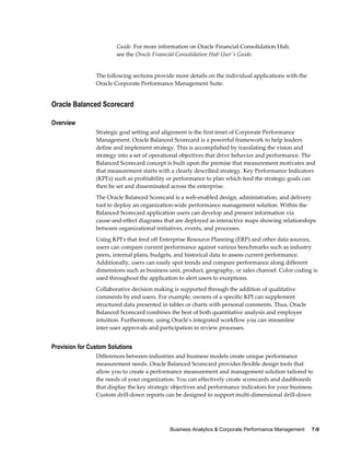 Business Analytics & Corporate Performance Management     7-9
Guide. For more information on Oracle Financial Consolidation Hub,
see the Oracle Financial Consolidation Hub User's Guide.
The following sections provide more details on the individual applications with the
Oracle Corporate Performance Management Suite.
Oracle Balanced Scorecard
Overview
Strategic goal setting and alignment is the first tenet of Corporate Performance
Management. Oracle Balanced Scorecard is a powerful framework to help leaders
define and implement strategy. This is accomplished by translating the vision and
strategy into a set of operational objectives that drive behavior and performance. The
Balanced Scorecard concept is built upon the premise that measurement motivates and
that measurement starts with a clearly described strategy. Key Performance Indicators
(KPI's) such as profitability or performance to plan which feed the strategic goals can
then be set and disseminated across the enterprise.
The Oracle Balanced Scorecard is a web-enabled design, administration, and delivery
tool to deploy an organization-wide performance management solution. Within the
Balanced Scorecard application users can develop and present information via
cause-and-effect diagrams that are deployed as interactive maps showing relationships
between organizational initiatives, events, and processes.
Using KPI's that feed off Enterprise Resource Planning (ERP) and other data sources,
users can compare current performance against various benchmarks such as industry
peers, internal plans, budgets, and historical data to assess current performance.
Additionally, users can easily spot trends and compare performance along different
dimensions such as business unit, product, geography, or sales channel. Color coding is
used throughout the application to alert users to exceptions.
Collaborative decision making is supported through the addition of qualitative
comments by end users. For example, owners of a specific KPI can supplement
structured data presented in tables or charts with personal comments. Thus, Oracle
Balanced Scorecard combines the best of both quantitative analysis and employee
intuition. Furthermore, using Oracle's integrated workflow you can streamline
inter-user approvals and participation in review processes.
Provision for Custom Solutions
Differences between industries and business models create unique performance
measurement needs. Oracle Balanced Scorecard provides flexible design tools that
allow you to create a performance measurement and management solution tailored to
the needs of your organization. You can effectively create scorecards and dashboards
that display the key strategic objectives and performance indicators for your business.
Custom drill-down reports can be designed to support multi-dimensional drill-down
 
