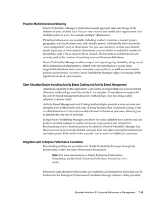 Business Analytics & Corporate Performance Management     7-11
Powerful Multi-Dimensional Modeling
Oracle Profitability Manager's multi-dimensional approach takes advantage of the
richness of your detailed data. You can now analyze and model your organization from
multiple points of view, for example multiple "dimensions".
Predefined dimensions are available including product, customer, channel, project,
geography, activity, business unit, and calendar period. Additionally there are seeded
"user configurable" analytic dimensions that you can customize to meet your distinct
needs. Upon any of these analytic dimensions, you can define an unlimited number of
hierarchies, each with as many levels as needed. The hierarchies and dimensions are
actively used in the creation of modeling rules and business definitions.
Oracle Profitability Manager enables analysis and reporting of profitability along any of
these dimensions and hierarchies. Armed with this information, you can make
supportable decisions about your customers, your products, as well as your business
policies and processes. In short, Oracle Profitability Manager helps you manage all the
significant facets of your business.
Open Allocation Engine Including Activity Based Costing and Activity Based Management
Analytical capability in the application is driven by an engine that uses your preferred
allocation methodology, from the simple to the complex. Comprehensive support for
the activity based management allocation methodology, now becoming widely
adopted, is also included.
Activity-Based Management and Costing methodologies provide a more accurate and
complete view of the profits and costs of doing business than traditional costing. Costs
are distributed to activities and cost objects based on business processes, allowing you
to identify the true cost of activities.
Using Oracle Profitability Manager, you learn the value added by each activity and can
perform detailed analysis to enable continuous improvement and competitive
benchmarking of your business process. In addition, Oracle Profitability Manager has
the power and scale to create distinct customer level cost objects instead of summarized
cost object pools. This results in the accurate "cost to serve" of individual customers.
Integration with Enterprise Performance Foundation
Data loading utilities are provided with Oracle Profitability Manager through the
functionality of the Enterprise Performance Foundation.
Note: For more information on Oracle Enterprise Performance
Foundation, see the Oracle Enterprise Performance Foundation User's
Guide.
Dimension data, dimension hierarchies and customer and transaction detail data can be
loaded into the Enterprise Performance Foundation through interface tables provided,
 