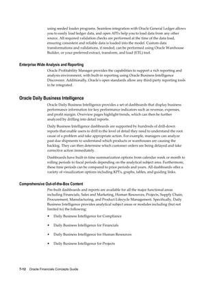 7-12    Oracle Financials Concepts Guide
using seeded loader programs. Seamless integration with Oracle General Ledger allows
you to easily load ledger data, and open API's help you to load data from any other
source. All required validation checks are performed at the time of the data load,
ensuring consistent and reliable data is loaded into the model. Custom data
transformations and validations, if needed, can be performed using Oracle Warehouse
Builder, or your preferred extract, transform, and load (ETL) tool.
Enterprise Wide Analysis and Reporting
Oracle Profitability Manager provides the capabilities to support a rich reporting and
analysis environment, with built-in reporting using Oracle Business Intelligence
Discoverer. Additionally, Oracle's open standards allow any third-party reporting tools
to be integrated.
Oracle Daily Business Intelligence
Oracle Daily Business Intelligence provides a set of dashboards that display business
performance information for key performance indicators such as revenue, expenses,
and profit margin. Overview pages highlight trends, which can then be further
analyzed by drilling into detail reports.
Daily Business Intelligence dashboards are supported by hundreds of drill-down
reports that enable users to drill to the level of detail they need to understand the root
cause of a problem and take appropriate action. For example, managers can analyze
past due shipments to understand which products or warehouses are causing the
backlog. They can then determine which customer orders are being delayed and take
corrective action immediately.
Dashboards have built-in time summarization options from calendar week or month to
rolling periods to fiscal periods depending on the analytical subject area. Furthermore,
these time periods can be compared to prior periods and years. All dashboards offer a
variety of visualization options including KPI's, graphs, tables, and guiding links.
Comprehensive Out-of-the-Box Content
Pre-built dashboards and reports are available for all the major functional areas
including Financials, Sales and Marketing, Human Resources, Projects, Supply Chain,
Procurement, Manufacturing, and Product Lifecycle Management. Specifically, Daily
Business Intelligence provides analytical subject areas or modules including (but not
limited to) the following:
• Daily Business Intelligence for Compliance
• Daily Business Intelligence for Financials
• Daily Business Intelligence for Human Resources
• Daily Business Intelligence for Projects
 