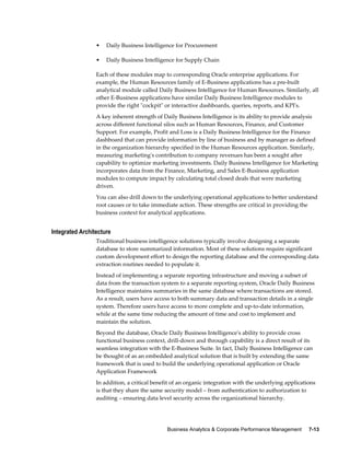 Business Analytics & Corporate Performance Management     7-13
• Daily Business Intelligence for Procurement
• Daily Business Intelligence for Supply Chain
Each of these modules map to corresponding Oracle enterprise applications. For
example, the Human Resources family of E-Business applications has a pre-built
analytical module called Daily Business Intelligence for Human Resources. Similarly, all
other E-Business applications have similar Daily Business Intelligence modules to
provide the right "cockpit" or interactive dashboards, queries, reports, and KPI's.
A key inherent strength of Daily Business Intelligence is its ability to provide analysis
across different functional silos such as Human Resources, Finance, and Customer
Support. For example, Profit and Loss is a Daily Business Intelligence for the Finance
dashboard that can provide information by line of business and by manager as defined
in the organization hierarchy specified in the Human Resources application. Similarly,
measuring marketing's contribution to company revenues has been a sought after
capability to optimize marketing investments. Daily Business Intelligence for Marketing
incorporates data from the Finance, Marketing, and Sales E-Business application
modules to compute impact by calculating total closed deals that were marketing
driven.
You can also drill down to the underlying operational applications to better understand
root causes or to take immediate action. These strengths are critical in providing the
business context for analytical applications.
Integrated Architecture
Traditional business intelligence solutions typically involve designing a separate
database to store summarized information. Most of these solutions require significant
custom development effort to design the reporting database and the corresponding data
extraction routines needed to populate it.
Instead of implementing a separate reporting infrastructure and moving a subset of
data from the transaction system to a separate reporting system, Oracle Daily Business
Intelligence maintains summaries in the same database where transactions are stored.
As a result, users have access to both summary data and transaction details in a single
system. Therefore users have access to more complete and up-to-date information,
while at the same time reducing the amount of time and cost to implement and
maintain the solution.
Beyond the database, Oracle Daily Business Intelligence's ability to provide cross
functional business context, drill-down and through capability is a direct result of its
seamless integration with the E-Business Suite. In fact, Daily Business Intelligence can
be thought of as an embedded analytical solution that is built by extending the same
framework that is used to build the underlying operational application or Oracle
Application Framework
In addition, a critical benefit of an organic integration with the underlying applications
is that they share the same security model – from authentication to authorization to
auditing – ensuring data level security across the organizational hierarchy.
 