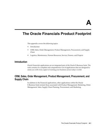 The Oracle Financials Product Footprint    A-1
A
The Oracle Financials Product Footprint
This appendix covers the following topics:
• Introduction
• CRM, Sales, Order Management, Product Management, Procurement, and Supply
Chain
• Logistics, Maintenance, Human Resources, Service, Finance, and Projects
Introduction
Oracle Financials applications are an integrated part of the Oracle E-Business Suite. The
suite consists of a complete and comprehensive set of applications that are designed to
assist you with every aspect of running your business across today's world.
CRM, Sales, Order Management, Product Management, Procurement, and
Supply Chain
In addition to the Financial applications, other applications within the Oracle
E-Business Suite include those associated with Product Management, Marketing, Order
Management, Sales, Supply Chain Planning, Procurement, and Marketing.
 