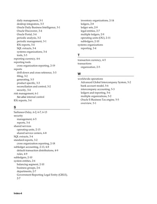 Index-4
daily management, 3-1
desktop integrators, 3-3
Oracle Daily Business Intelligence, 3-1
Oracle Discoverer, 3-4
Oracle Portal, 3-4
periodic analysis, 3-2
periodic management, 3-1
RXi reports, 3-4
SQL extracts, 3-4
systems organizations, 3-4
tools, 3-3
reporting currency, 4-6
reporting tools
cross organization reporting, 2-19
reports
drill-down and cross reference, 3-3
filing, 3-2
generating, 3-3
product specific, 3-3
reconciliation and control, 3-2
security, 3-4
risk management, 6-1
See also internal control
RXi reports, 3-4
S
Sarbanes-Oxley, 6-2, 6-7, 6-13
security
management, 6-5
reports, 3-4
shared services
operating units, 2-13
shared service centers, 6-8
SQL extracts, 3-4
standard reports, 3-2
cross organization reporting, 2-18
subledger accounting, 2-13, 4-8
default transaction distributions, 4-9
rules, 4-9
subledgers, 2-10
system entities, 2-6
balancing segment, 2-10
business groups, 2-6
departments, 2-7
Government Reporting Legal Entity (GRLE),
2-7
inventory organizations, 2-14
ledgers, 2-8
ledger sets, 2-9
legal entities, 2-7
multiple ledgers, 2-9
operating units (OU), 2-11
subledgers, 2-10
systems organizations
reporting, 3-4
T
transaction currency, 4-5
transactions
organization, 2-5
W
worldwide operations
Advanced Global Intercompany System, 5-2
bank account model, 5-6
intercompany accounting, 5-3
ledgers and reporting, 5-6
multiple organizations, 5-2
Oracle E-Business Tax engine, 5-5
overview, 5-1
 