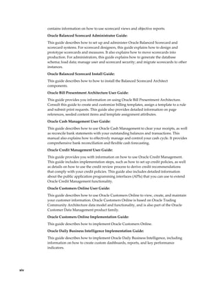 xiv
contains information on how to use scorecard views and objective reports.
Oracle Balanced Scorecard Administrator Guide:
This guide describes how to set up and administer Oracle Balanced Scorecard and
scorecard systems. For scorecard designers, this guide explains how to design and
prototype scorecards and measures. It also explains how to move scorecards into
production. For administrators, this guide explains how to generate the database
schema; load data; manage user and scorecard security; and migrate scorecards to other
instances.
Oracle Balanced Scorecard Install Guide:
This guide describes how to how to install the Balanced Scorecard Architect
components.
Oracle Bill Presentment Architecture User Guide:
This guide provides you information on using Oracle Bill Presentment Architecture.
Consult this guide to create and customize billing templates, assign a template to a rule
and submit print requests. This guide also provides detailed information on page
references, seeded content items and template assignment attributes.
Oracle Cash Management User Guide:
This guide describes how to use Oracle Cash Management to clear your receipts, as well
as reconcile bank statements with your outstanding balances and transactions. This
manual also explains how to effectively manage and control your cash cycle. It provides
comprehensive bank reconciliation and flexible cash forecasting.
Oracle Credit Management User Guide:
This guide provides you with information on how to use Oracle Credit Management.
This guide includes implementation steps, such as how to set up credit policies, as well
as details on how to use the credit review process to derive credit recommendations
that comply with your credit policies. This guide also includes detailed information
about the public application programming interfaces (APIs) that you can use to extend
Oracle Credit Management functionality.
Oracle Customers Online User Guide:
This guide describes how to use Oracle Customers Online to view, create, and maintain
your customer information. Oracle Customers Online is based on Oracle Trading
Community Architecture data model and functionality, and is also part of the Oracle
Customer Data Management product family.
Oracle Customers Online Implementation Guide:
This guide describes how to implement Oracle Customers Online.
Oracle Daily Business Intelligence Implementation Guide:
This guide describes how to implement Oracle Daily Business Intelligence, including
information on how to create custom dashboards, reports, and key performance
indicators.
 