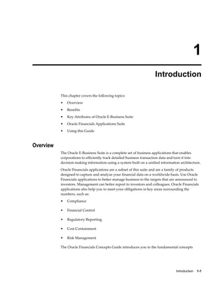 Introduction    1-1
1
Introduction
This chapter covers the following topics:
• Overview
• Benefits
• Key Attributes of Oracle E-Business Suite
• Oracle Financials Applications Suite
• Using this Guide
Overview
The Oracle E-Business Suite is a complete set of business applications that enables
corporations to efficiently track detailed business transaction data and turn it into
decision making information using a system built on a unified information architecture.
Oracle Financials applications are a subset of this suite and are a family of products
designed to capture and analyze your financial data on a worldwide basis. Use Oracle
Financials applications to better manage business to the targets that are announced to
investors. Management can better report to investors and colleagues. Oracle Financials
applications also help you to meet your obligations in key areas surrounding the
numbers, such as:
• Compliance
• Financial Control
• Regulatory Reporting
• Cost Containment
• Risk Management
The Oracle Financials Concepts Guide introduces you to the fundamental concepts
 