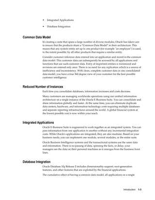 Introduction    1-3
• Integrated Applications
• Database Integration
Common Data Model
In creating a suite that spans a large number of diverse modules, Oracle has taken care
to ensure that the products share a "Common Data Model" in their architecture. This
means that any system entity set up in one product (for example "an employee") is used,
to the extent possible, by all other products that require a similar entity.
Consider customer reference data entered into an application and stored in the common
data model. This customer data can subsequently be accessed by all applications and
functions that use such customer data. Entry of important entities is minimized and
revisions are entered only once. There is no need for any replication which is a source of
inefficiency and inconsistency. With clean, complete customer data in one consolidated
data model, you have a true 360 degree view of your customer for the best possible
customer intelligence.
Reduced Number of Instances
Each time you consolidate databases, information increases and costs decrease.
Many customers are managing worldwide operations using our unified information
architecture on a single instance of the Oracle E-Business Suite. You can consolidate and
share information globally and faster. At the same time, you can eliminate duplicate
data centers, hardware, and information technology costs requiring multiple databases
and separate reporting infrastructures around the world. A global financial system at
the lowest possible cost is now within your reach.
Integrated Applications
Oracle E-Business Suite is engineered to work together as an integrated system. You can
pass information from one application to another without any incremental integration
costs. While Oracle's applications are integrated, they are also modular. Based on your
business needs, you can implement one module, several modules, or the entire suite.
Oracle Business Intelligence systems and the transactional systems use the same data
and information. There is no passing of data, spinning the facts, or delay; your
managers see the data on their personal machines as it emerges from the business front
lines.
Database Integration
Oracle Database 10g Release 2 includes dimensionality support, next-generation
features, and other features that are exploited by the financial applications.
The cumulative effect of having a common data model, all applications on a single
 