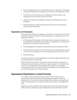 Organizational Models in Oracle Financials    2-5
• Ease the management of your worldwide shared service organization and facilitate
sourcing at the optimal mix of employee cost, data flow, and management control.
• Provide access control and security, excluding those without authority, and
facilitating access across units for those who need it.
• Administer compliance and segregate transactions and administrative rules by
jurisdiction.
• Provide attributes for reporting and identify business events according to the
relevant business dimensions.
Organizations and Transactions
Oracle Financials enables you to categorize and classify your transactions to the level of
granularity required to reflect each of these organizations. A single transaction can be
categorized as follows:
• On the Legal axis: By company or other legal entity, by groups of companies, and
by establishment. Establishment is the presence of a legal entity in a jurisdiction for
purposes such as payment of transaction taxes.
• On the Management axis: Business classification by several management entities.
• On the Functional axis: By nature of the transaction (for example, detailed accounts
involved such as marketing or cost of sales). By people and cost centers involved.
• By Other attributes.
The core task of Oracle Financials applications is to track the appropriate business and
accounting attributes of a transaction.
Business attributes are tracked in the product modules and include such details as
trading partner, subject matter, quantity, price, agent, employee, tax, addresses, dates,
and so on. Accounting attributes are generated from that data by our subledger
accounting engine and are recorded in detail in the subledger accounting tables and at
your choice of summary level in General Ledger.
Organizational Classifications in Oracle Financials
Two vehicles, system organization entities and the chart of accounts, are the
cornerstones for securing transactions and modeling an enterprise in the Oracle
E-Business Suite. The assembly of these building blocks to model your enterprise will
define the representation of your business and your process flows in the applications
suite.
In general, a system organization entity might represent any real organizational unit
within a business. Depending on their classification, system entities deliver specific
 