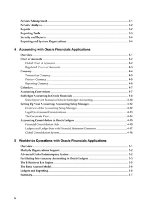iv
Periodic Management................................................................................................................3-1
Periodic Analysis....................................................................................................................... 3-2
Reports....................................................................................................................................... 3-2
Reporting Tools......................................................................................................................... 3-3
Security and Reports................................................................................................................. 3-4
Reporting and Systems Organizations..................................................................................... 3-4
4 Accounting with Oracle Financials Applications
Overview................................................................................................................................... 4-1
Chart of Accounts ..................................................................................................................... 4-2
Global Chart of Accounts.....................................................................................................4-2
Regulated Charts of Accounts..............................................................................................4-3
Currency.................................................................................................................................... 4-4
Transaction Currency...........................................................................................................4-5
Primary Currency ............................................................................................................... 4-5
Reporting Currency ............................................................................................................ 4-6
Calendars................................................................................................................................... 4-7
Accounting Conventions .......................................................................................................... 4-7
Subledger Accounting in Oracle Financials ............................................................................ 4-8
Some Important Features of Oracle Subledger Accounting............................................... 4-10
Setting Up Your Accounting: Accounting Setup Manager.................................................... 4-12
Overview of the Accounting Setup Manager.....................................................................4-12
Legal Environment Considerations................................................................................... 4-13
The Corporate View........................................................................................................... 4-14
Accounting Consolidation in Oracle Ledgers ........................................................................4-15
Financial Consolidation Hub ............................................................................................ 4-15
Ledgers and Ledger Sets with Financial Statement Generator ..........................................4-17
Global Consolidation System............................................................................................. 4-18
5 Worldwide Operations with Oracle Financials Applications
Overview................................................................................................................................... 5-1
Multiple Organizations Support.............................................................................................. 5-2
Advanced Global Intercompany System ................................................................................. 5-2
Facilitating Intercompany Accounting in Oracle Ledgers ...................................................... 5-3
The E-Business Tax Engine....................................................................................................... 5-5
The Bank Account Model..........................................................................................................5-6
Ledgers and Reporting.............................................................................................................. 5-6
Summary....................................................................................................................................5-7
 