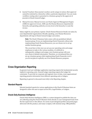 2-18    Oracle Financials Concepts Guide
2. Journal Vouchers: Since journal vouchers can be unique in nature, their approval
cannot be restricted to a hierarchy within a particular department. You can create
workflow routing rules to personnel in a business group for the approval of
journals in Oracle General Ledger.
3. Manual Invoices: Manual invoices use Oracle Approval Management Engine
(AME) for approval. In turn, AME uses the Human Resources departmental
hierarchy and spending authority at every level in the hierarchy to route the
invoice.
Salary might be your primary expense. Oracle Human Resources breaks out salary by
your departmental organizations. Broadly speaking, your Human Resources
departments will map to Oracle General Ledger cost centers.
Note: The Oracle E-Business Suite comes with one predefined default
business group. If you are implementing Oracle Financials without also
implementing Oracle Human Resources, you can choose not to set up
another business group.
The caveat here is that once you set up your operating units and assign
employees to tasks in the various modules, it is difficult to
subsequently configure and assign a new business group with your
own choice of default information. Therefore, we recommend that you
set up a business group while implementing Oracle Financials even if
you do not plan to explicitly use it for Human Resource purposes.
Cross Organization Reporting
In general, local user subledger application reporting respects the fundamental security
implicit in operating units. General Ledger reporting respects the Ledger Set
constraints. To provide for corporate and regional views of data, cross-organizational
reporting presents information from different operating units or ledgers.
Reporting in general is discussed more fully in the Reporting chapter.
Standard Reports
Selected standard reports for various applications in the Oracle E-Business Suite are
designed to allow the user to report across OUs, Legal Entities, or Ledgers.
Oracle Daily Business Intelligence
Oracle Daily Business Intelligence (DBI) is a system designed to publish the data you
are collecting using the Oracle E-Business Suite directly to your management team from
the line supervisors to the officers. It is series of pre-designed portlets and portal pages
delivered with the product, and ready to deploy with minimal setup. DBI publishes
 