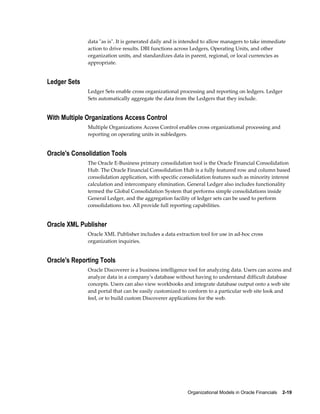 Organizational Models in Oracle Financials    2-19
data "as is". It is generated daily and is intended to allow managers to take immediate
action to drive results. DBI functions across Ledgers, Operating Units, and other
organization units, and standardizes data in parent, regional, or local currencies as
appropriate.
Ledger Sets
Ledger Sets enable cross organizational processing and reporting on ledgers. Ledger
Sets automatically aggregate the data from the Ledgers that they include.
With Multiple Organizations Access Control
Multiple Organizations Access Control enables cross organizational processing and
reporting on operating units in subledgers.
Oracle's Consolidation Tools
The Oracle E-Business primary consolidation tool is the Oracle Financial Consolidation
Hub. The Oracle Financial Consolidation Hub is a fully featured row and column based
consolidation application, with specific consolidation features such as minority interest
calculation and intercompany elimination. General Ledger also includes functionality
termed the Global Consolidation System that performs simple consolidations inside
General Ledger, and the aggregation facility of ledger sets can be used to perform
consolidations too. All provide full reporting capabilities.
Oracle XML Publisher
Oracle XML Publisher includes a data extraction tool for use in ad-hoc cross
organization inquiries.
Oracle's Reporting Tools
Oracle Discoverer is a business intelligence tool for analyzing data. Users can access and
analyze data in a company's database without having to understand difficult database
concepts. Users can also view workbooks and integrate database output onto a web site
and portal that can be easily customized to conform to a particular web site look and
feel, or to build custom Discoverer applications for the web.
 