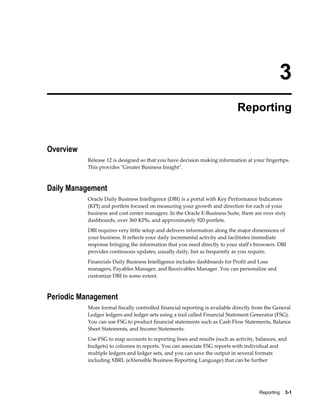 Reporting    3-1
3
Reporting
Overview
Release 12 is designed so that you have decision making information at your fingertips.
This provides "Greater Business Insight".
Daily Management
Oracle Daily Business Intelligence (DBI) is a portal with Key Performance Indicators
(KPI) and portlets focused on measuring your growth and direction for each of your
business and cost center managers. In the Oracle E-Business Suite, there are over sixty
dashboards, over 360 KPIs, and approximately 920 portlets.
DBI requires very little setup and delivers information along the major dimensions of
your business. It reflects your daily incremental activity and facilitates immediate
response bringing the information that you need directly to your staff's browsers. DBI
provides continuous updates, usually daily, but as frequently as you require.
Financials Daily Business Intelligence includes dashboards for Profit and Loss
managers, Payables Manager, and Receivables Manager. You can personalize and
customize DBI to some extent.
Periodic Management
More formal fiscally controlled financial reporting is available directly from the General
Ledger ledgers and ledger sets using a tool called Financial Statement Generator (FSG).
You can use FSG to product financial statements such as Cash Flow Statements, Balance
Sheet Statements, and Income Statements.
Use FSG to map accounts to reporting lines and results (such as activity, balances, and
budgets) to columns in reports. You can associate FSG reports with individual and
multiple ledgers and ledger sets, and you can save the output in several formats
including XBRL (eXtensible Business Reporting Language) that can be further
 