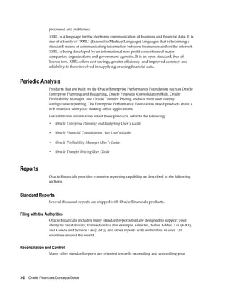 3-2    Oracle Financials Concepts Guide
processed and published.
XBRL is a language for the electronic communication of business and financial data. It is
one of a family of "XML" (Extensible Markup Language) languages that is becoming a
standard means of communicating information between businesses and on the internet.
XBRL is being developed by an international non-profit consortium of major
companies, organizations and government agencies. It is an open standard, free of
licence fees. XBRL offers cost savings, greater efficiency, and improved accuracy and
reliability to those involved in supplying or using financial data.
Periodic Analysis
Products that are built on the Oracle Enterprise Performance Foundation such as Oracle
Enterprise Planning and Budgeting, Oracle Financial Consolidation Hub, Oracle
Profitability Manager, and Oracle Transfer Pricing, include their own deeply
configurable reporting. The Enterprise Performance Foundation based products share a
rich interface with your desktop office applications.
For additional information about these products, refer to the following:
• Oracle Enterprise Planning and Budgeting User's Guide
• Oracle Financial Consolidation Hub User's Guide
• Oracle Profitability Manager User's Guide
• Oracle Transfer Pricing User Guide
Reports
Oracle Financials provides extensive reporting capability as described in the following
sections.
Standard Reports
Several thousand reports are shipped with Oracle Financials products.
Filing with the Authorities
Oracle Financials includes many standard reports that are designed to support your
ability to file statutory, transaction tax (for example, sales tax, Value Added Tax (VAT),
and Goods and Service Tax (GST)), and other reports with authorities in over 120
countries around the world.
Reconciliation and Control
Many other standard reports are oriented towards reconciling and controlling your
 