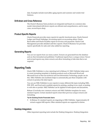 Reporting    3-3
data. Examples include receivables aging reports and customer and vendor trial
balances.
Drill-down and Cross Reference
The Oracle E-Business Suite products are integrated and based on a common data
model. Interrelated drill-down reports are efficient and comprehensive, and in many
cases, several layers deep.
Product Specific Reports
Oracle Financials provides many reports for specific functional areas. Oracle General
Ledger and Oracle Subledger Accounting report on accounting affairs. Oracle
Receivables and Oracle Payables report on invoices and payments. Oracle Cash
Management provides detailed cash flow reports. Oracle E-Business Tax provides
reports specifically for sales and value added tax reporting.
Generating Reports
You can run reports from our menu system. Extracts are generated from the database
and are then formatted and published. Traditional reports have a unique extract. Newer
and revised reports may share extracts and allow formatting to hide data that is not
required.
Reporting Tools
Oracle XML Publisher is a key reporting tool in Release 12. XML Publisher helps users
to create formatting templates in desktop products such as Microsoft Word and
Microsoft Excel so that non technical and non Information Technology people can do
this. XML Publisher also facilitates helps to automatically pair these templates with
extracts to produce the ideal report.
You can use XML Publisher to save reports to many different file types including XML,
PDF, RTF, and Excel and to publish reports by printing, sending in an e-mail, or posting
to web sites or portals. XML Publisher can be applied to both reports and documents.
Release 12 includes new common extracts and XML Publisher templates for many
standard reports. Certain standard reports retain their previous unique extracts and
formatting.
Tip for Existing Oracle Financials Users
• In Release 12, standard reports are migrating to XML Publisher. Approximately 20
extracts support 400 reports. Other standard reports are supported as before.
Desktop Integrators
Other important reporting tools include the Desktop Integrators. Desktop Integration
 