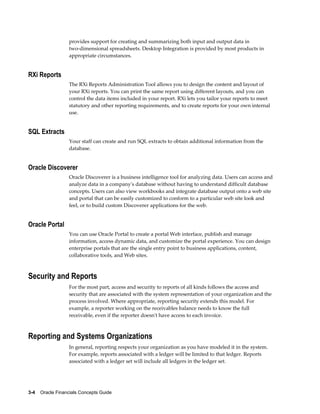 3-4    Oracle Financials Concepts Guide
provides support for creating and summarizing both input and output data in
two-dimensional spreadsheets. Desktop Integration is provided by most products in
appropriate circumstances.
RXi Reports
The RXi Reports Administration Tool allows you to design the content and layout of
your RXi reports. You can print the same report using different layouts, and you can
control the data items included in your report. RXi lets you tailor your reports to meet
statutory and other reporting requirements, and to create reports for your own internal
use.
SQL Extracts
Your staff can create and run SQL extracts to obtain additional information from the
database.
Oracle Discoverer
Oracle Discoverer is a business intelligence tool for analyzing data. Users can access and
analyze data in a company's database without having to understand difficult database
concepts. Users can also view workbooks and integrate database output onto a web site
and portal that can be easily customized to conform to a particular web site look and
feel, or to build custom Discoverer applications for the web.
Oracle Portal
You can use Oracle Portal to create a portal Web interface, publish and manage
information, access dynamic data, and customize the portal experience. You can design
enterprise portals that are the single entry point to business applications, content,
collaborative tools, and Web sites.
Security and Reports
For the most part, access and security to reports of all kinds follows the access and
security that are associated with the system representation of your organization and the
process involved. Where appropriate, reporting security extends this model. For
example, a reporter working on the receivables balance needs to know the full
receivable, even if the reporter doesn't have access to each invoice.
Reporting and Systems Organizations
In general, reporting respects your organization as you have modeled it in the system.
For example, reports associated with a ledger will be limited to that ledger. Reports
associated with a ledger set will include all ledgers in the ledger set.
 