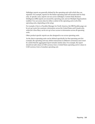 Reporting    3-5
Subledger reports are generally defined by the operating unit with which they are
reported. For example, reports for the Italian operating until will include data for Italy
only. In specific cases, reports can run across subledgers. Certain Daily Business
Intelligence (DBI) reports are secured by operating unit, and are Multiple Organizations
enabled. You can access data for either a subset of the operating unit or all of the
operating units, depending on the setup.
For example, if Joe is a Payables Manager for North America, the DBI Payables page can
be set up to give Joe summary information across the United States and Canada only,
while Joe's boss Mary can be set up to have access to information across all operating
units.
Other product specific reports are also designed to run across operating units.
As the data in operating units can be defined specifically for that operating unit (for
example, the operating unit may define transactions in different currencies) users must
be careful that the aggregated report includes similar data. For example, the report
should not add values in USD currency from a United States operating unit to values in
CAD currency from a Canadian operating unit.
 