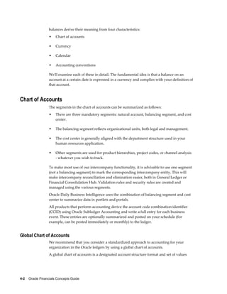 4-2    Oracle Financials Concepts Guide
balances derive their meaning from four characteristics:
• Chart of accounts
• Currency
• Calendar
• Accounting conventions
We'll examine each of these in detail. The fundamental idea is that a balance on an
account at a certain date is expressed in a currency and complies with your definition of
that account.
Chart of Accounts
The segments in the chart of accounts can be summarized as follows:
• There are three mandatory segments: natural account, balancing segment, and cost
center.
• The balancing segment reflects organizational units, both legal and management.
• The cost center is generally aligned with the department structure used in your
human resources application.
• Other segments are used for product hierarchies, project codes, or channel analysis
- whatever you wish to track.
To make most use of our intercompany functionality, it is advisable to use one segment
(not a balancing segment) to mark the corresponding intercompany entity. This will
make intercompany reconciliation and elimination easier, both in General Ledger or
Financial Consolidation Hub. Validation rules and security rules are created and
managed using the various segments.
Oracle Daily Business Intelligence uses the combination of balancing segment and cost
center to summarize data in portlets and portals.
All products that perform accounting derive the account code combination identifier
(CCID) using Oracle Subledger Accounting and write a full entry for each business
event. These entries are optionally summarized and posted on your schedule (for
example, can be posted immediately or monthly) to the ledger.
Global Chart of Accounts
We recommend that you consider a standardized approach to accounting for your
organization in the Oracle ledgers by using a global chart of accounts.
A global chart of accounts is a designated account structure format and set of values
 