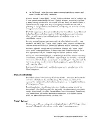 Accounting with Oracle Financials Applications     4-5
5. Use the Multiple Ledger feature to create accounting in a different currency and
under a different accounting convention.
Together with the General Ledger Currency Revaluation feature, you can configure any
of these alternatives to comply with your Generally Accepted Accounting Principles
(GAAP) currency circumstances. Revaluation facilitates "truing up" from daily rates to
current rates in any ledger, from daily to average if you interpret the standards as
preferring an average on the income statement, and adjusting non-monetary assets to
appropriate historical rates.
The first two approaches, Translation within Financial Consolidation Hub and General
Ledger Translation, are balance based methodologies that you can use in situations
where you wish to perform a traditional month end translation as part of the
consolidation process.
The third approach, using reporting currencies on ledger balances, provides a very
interesting and useful "thick General Ledger" in your parent currency, which provides
complete, summarized detail for the overseas operation, without unnecessary detail.
The fourth approach, using reporting currencies on subledger and General Ledger
detail, creates currency versions for all transactions in the overseas operation. This is
most appropriate when you need to manage the overseas operation closely.
Finally, you can use multiple ledgers to create a ledger that uses a different accounting
or a different accounting convention to the original ledger. This provides a very direct
remeasurement result. You can use revaluation in such a ledger to bring balances to the
current rate. You can also deploy any of the other approaches against the balances in
such a reporting ledger.
To accomplish these options, it's useful to discuss currencies using the terms in the
following sections.
Transaction Currency
Transaction currency is the currency of denomination for a transaction document. We
sometimes refer to this as the entered currency. When an item is denominated in a
currency that is different than the local accounting currency, you might think of this as
a "foreign currency" item.
Transactions that are entered in currencies other than the accounting currency are
automatically valued and recorded in the accounting currency using conversion rates
that are stored in daily rate tables. Gains and losses based on changes in the exchange
rates are calculated at settlement. Revaluation is calculated at the various dates on
which you need to record unrealized exchange gains.
Primary Currency
The currency used for accounting and reporting in a ledger is called "the ledger primary
currency", although it is often referred to as the ledger's accounting currency.
 