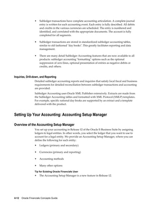 4-12    Oracle Financials Concepts Guide
• Subledger transactions have complete accounting articulation. A complete journal
entry is written for each accounting event. Each entry is fully described. All debits
and credits in the various currencies are scheduled. The entry is numbered and
identified, and correlated with the appropriate documents. The account is fully
completed for all segments.
• Subledger transactions are stored in standardized subledger accounting tables,
similar to old fashioned "day books". This greatly facilitates reporting and data
management.
• There are many detail Subledger Accounting features that are now available to all
products: subledger accounting "formatting" options such as the optional
suppression of zero lines, optional presentation of entries as negative debits or
credits, and others.
Inquiries, Drill-down, and Reporting
Detailed subledger accounting reports and inquiries that satisfy local fiscal and business
requirements for detailed reconciliation between subledger transactions and accounting
are provided.
Subledger Accounting uses Oracle XML Publisher extensively. Extracts are made from
the Subledger Accounting tables and formatted with XML Protocol (XMLP) templates.
For example, specific national day books are supported by an extract and a template
delivered with the product.
Setting Up Your Accounting: Accounting Setup Manager
Overview of the Accounting Setup Manager
You set up your accounting in Release 12 of the Oracle E-Business Suite by assigning
ledgers to legal entities. In other words, you select the ledger that you want to use to
account for a legal entity. We provide an Accounting Setup Manager, where you can
define the following for each entity:
• Ledgers (primary and secondary)
• Currencies (primary and reporting)
• Accounting methods
• Many other options
Tip for Existing Oracle Financials User
• The Accounting Setup Manager is a new feature in Release 12.
 