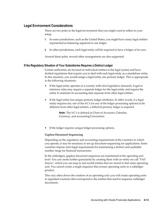 Accounting with Oracle Financials Applications     4-13
Legal Environment Considerations
There are two poles to the legal environment that you might want to reflect in your
setup.
1. In some jurisdictions, such as the United States, you might have many legal entities
represented as balancing segments in one ledger.
2. In other jurisdictions, each legal entity will be required to have a ledger of its own.
Around these poles, several other arrangements are also supported.
If the Regulatory Situation of Your Subsidiaries Requires a Distinct Ledger
Certain authorities are focused on individual entities in the legal system and have
drafted regulations that require you to deal with each legal entity as a standalone entity.
In this situation, you would assign a legal entity one primary ledger. This is appropriate
in the following situations:
• If the legal entity operates in a country with strict legislative demands. Legal or
statutory rules may require a separate ledger for the legal entity and require the
entity to maintain its accounting data separate from other legal entities.
• If the legal entity has unique primary ledger attributes. In other words, if a legal
entity requires any one of the 4 C's (or any of the ledger processing options) to be
different from other legal entities, a different primary ledger is required.
Note: The 4 C's is defined as Chart of Accounts, Calendar,
Currency, and accounting Convention.
• If the ledger requires unique ledger processing options.
Gapless Document Sequencing
Depending on the regulatory and accounting requirements of the countries in which
you operate, it may be necessary to set up document sequencing for applications. Some
countries impose strict legal requirements for maintaining a distinct and auditable
number range for financial transactions.
In the subledgers, gapless document sequences are maintained at the operating unit
level. You can create further granularity by creating them with an entity we call "VAT
Source", which you can map to real world entities that are stored in that same operating
unit. You cannot create a single sequence that crosses operating units in a subledger
product.
This very often drives the creation of an operating unit; you will create operating units
in regulated countries that correspond to the entities that need to sequence subledger
documents.
 