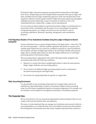 4-14    Oracle Financials Concepts Guide
In General Ledger, document sequences are generated for transactions at the ledger
level, that is, all operating units and all legal entities associated with a given ledger will
share available General Ledger numbering sequences. In the rare situation that a local
regulatory authority requires gapless General Ledger document sequencing and gapless
subledger document sequencing, it may be necessary to maintain a one to one
relationship between a legal entity, a ledger, and an operating unit.
You can create secondary ledgers to represent the primary ledger's accounting data in a
format that will be consolidated with the parent. If you create ledgers for sequence
management purposes, use a ledger set so that you can treat them as one for
accounting, adjustment, allocation, reporting, management, and consolidation
purposes.
If the Regulatory Situation of Your Subsidiaries Facilitates Using One Ledger in Respect to Several
Companies
Certain authorities focus on groups of legal entities in the legal system - where they "lift
the veil of incorporation" - and have drafted regulations that permit or require you to
combine legal entities that you control for compliance purposes in a given jurisdiction.
This situation will allow multiple legal entities to be associated with the same primary
ledger, that is multiple legal entities can share the ledger attributes (4 C's) and ledger
processing options of the primary ledger.
This accounting setup is appropriate when each of the legal entities assigned to the
accounting setup meets the following conditions:
• Operate in a country that allows multiple legal entities to share the same primary
ledger, ledger attributes, and accounting options.
• Do not need to use different ledger processing options (such as autonomous
document sequencing) for each legal entity.
• Do not have tax requirements that are specific to a legal entity.
Other Accounting Environment
It is also possible to use accounting setups that have no legal entities and do not
establish any legal relationship in respect to the primary ledger for that accounting
setup. Use this setup to supplement regular accounting arrangements. For example, you
can maintain various ledgers for management reporting or consolidation purposes.
The Corporate View
We've reviewed how you can set up local organizations and accounting so that you can
comply with local and national rules and regulation.
Of course, it is also important that you manage your businesses and account for them to
your shareholders on a worldwide basis. We've described several devices that facilitate
the development of information from the locally compliant operations that conform to
 