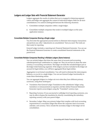Accounting with Oracle Financials Applications     4-17
Ledgers and Ledger Sets with Financial Statement Generator
Ledgers aggregate the results of entities that you've mapped to balancing segment
values and ledger sets aggregate the content of individual ledgers. Both are de facto
consolidations. It is useful to distinguish between the following situations:
1. Consolidate multiple companies within a single ledger.
2. Consolidate multiple companies that reside in multiple ledgers on the same
application instance.
Consolidate Multiple Companies Sharing a Single Ledger
You first enter the appropriate journal entries to eliminate intercompany transactions
and perform any other "adjustments on consolidation" that you need. The totals are
then ready for reporting
General Ledger includes a reporting tool, Financial Statement Generator. You can use
the Financial Statement Generator to create consolidated financial statements at the
parent level.
Consolidate Multiple Companies Residing in Multiple Ledgers (Same Instance)
You can include ledgers that share the same chart of accounts and accounting
calendar/period type combination in a ledger set. They do not have to share the same
currency or accounting conventions. The ledger set totals the included ledgers just as
the ledger totals balancing segments. If the ledgers you have included in the ledger set
account for legal entities, you will have aggregated those legal entities.
Aggregation is not formal consolidation. You will need to eliminate the intercompany
balances, as you do in a single ledger. You can use General Ledger functionality to
create these eliminating entries.
You can aggregate ledgers in a ledger set even when they have different primary
currencies, using three techniques:
• Translation: Run General Ledger Translation in the subsidiaries' ledger using
translation or remeasurement as required, and then define Financial Statement
Generator reports across ledgers using the "Translated" currency type.
• Reporting Currency: If you use journal or subledger level reporting currencies, you
may be able to bypass the translation by directly consolidating the subsidiary
reporting currency with your parent ledger.
• Secondary Ledger: Map your primary ledger that complies with local accounting
requirements to a secondary ledger that shares the corporate chart of accounts,
calendar, and currency. Next, include the secondary ledger in the ledger set for
consolidation.
 