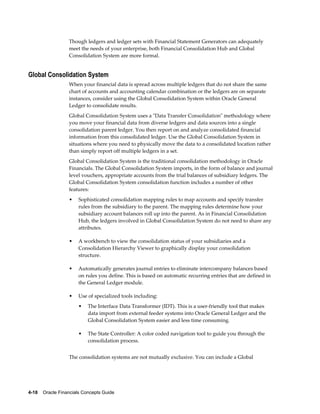 4-18    Oracle Financials Concepts Guide
Though ledgers and ledger sets with Financial Statement Generators can adequately
meet the needs of your enterprise, both Financial Consolidation Hub and Global
Consolidation System are more formal.
Global Consolidation System
When your financial data is spread across multiple ledgers that do not share the same
chart of accounts and accounting calendar combination or the ledgers are on separate
instances, consider using the Global Consolidation System within Oracle General
Ledger to consolidate results.
Global Consolidation System uses a "Data Transfer Consolidation" methodology where
you move your financial data from diverse ledgers and data sources into a single
consolidation parent ledger. You then report on and analyze consolidated financial
information from this consolidated ledger. Use the Global Consolidation System in
situations where you need to physically move the data to a consolidated location rather
than simply report off multiple ledgers in a set.
Global Consolidation System is the traditional consolidation methodology in Oracle
Financials. The Global Consolidation System imports, in the form of balance and journal
level vouchers, appropriate accounts from the trial balances of subsidiary ledgers. The
Global Consolidation System consolidation function includes a number of other
features:
• Sophisticated consolidation mapping rules to map accounts and specify transfer
rules from the subsidiary to the parent. The mapping rules determine how your
subsidiary account balances roll up into the parent. As in Financial Consolidation
Hub, the ledgers involved in Global Consolidation System do not need to share any
attributes.
• A workbench to view the consolidation status of your subsidiaries and a
Consolidation Hierarchy Viewer to graphically display your consolidation
structure.
• Automatically generates journal entries to eliminate intercompany balances based
on rules you define. This is based on automatic recurring entries that are defined in
the General Ledger module.
• Use of specialized tools including:
• The Interface Data Transformer (IDT). This is a user-friendly tool that makes
data import from external feeder systems into Oracle General Ledger and the
Global Consolidation System easier and less time consuming.
• The State Controller: A color coded navigation tool to guide you through the
consolidation process.
The consolidation systems are not mutually exclusive. You can include a Global
 