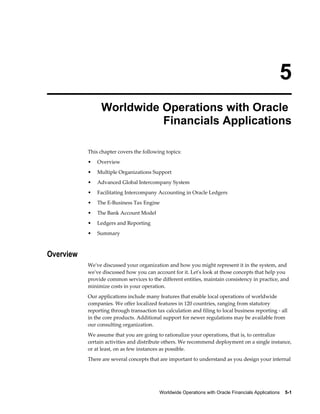 Worldwide Operations with Oracle Financials Applications    5-1
5
Worldwide Operations with Oracle
Financials Applications
This chapter covers the following topics:
• Overview
• Multiple Organizations Support
• Advanced Global Intercompany System
• Facilitating Intercompany Accounting in Oracle Ledgers
• The E-Business Tax Engine
• The Bank Account Model
• Ledgers and Reporting
• Summary
Overview
We've discussed your organization and how you might represent it in the system, and
we've discussed how you can account for it. Let's look at those concepts that help you
provide common services to the different entities, maintain consistency in practice, and
minimize costs in your operation.
Our applications include many features that enable local operations of worldwide
companies. We offer localized features in 120 countries, ranging from statutory
reporting through transaction tax calculation and filing to local business reporting - all
in the core products. Additional support for newer regulations may be available from
our consulting organization.
We assume that you are going to rationalize your operations, that is, to centralize
certain activities and distribute others. We recommend deployment on a single instance,
or at least, on as few instances as possible.
There are several concepts that are important to understand as you design your internal
 