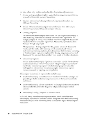 5-4    Oracle Financials Concepts Guide
not make calls to other modules such as Payables, Receivables, or Procurement:
• You can create generic balancing lines against the intercompany accounts that you
have defined for specific sources of transactions.
• Enhanced intercompany balancing in General Ledger journal vouchers and
Subledger Accounting:
• You can define separate intercompany accounts to record more detail for your
intercompany journals and track intercompany balances.
• Clearing Companies:
For certain types of intercompany transactions, you can designate one company to
act as the trading partner for all subsidiary companies in the organization. For
example, company 01 among your subsidiary companies can provide the accounts
payable function for your entire organization. All accounts payable transactions
then clear through company 01.
When you create a clearing company like this, you can consolidate the accounts
payable activities for the entire company as well as automatically balance
multi-company intercompany transactions. Use enhanced intercompany accounting
or the intercompany segment to implement the clearing company model and track
the amounts that each individual subsidiary owes to each of the other subsidiaries.
• Intercompany Segment:
You can create an intercompany segment in your chart of accounts structure that is
used to create balanced intercompany journals. Set up the ledger to automatically
populate the intercompany segment with the balancing segment value of the
trading partner. Intercompany transactions using the intercompany segment
provide more detail for reporting and reconciliation.
Intercompany accounts can be represented in multiple ways:
• Detailed intercompany account balances are maintained in both the subledger and
general ledger. In this mode, intercompany accounts are disclosed in detail in the
trial balance.
• Detailed intercompany accounts are included in subledgers and a summarized form
is transferred and maintained in the general ledger as intercompany control
accounts.
• Intercompany Clearing Companies as described earlier.
In all cases, a fully automated intercompany system is critical to ensure that all
intercompany account totals across the columns are equal to zero. When consolidating
financial results, you create eliminating entries to exclude the impact of intercompany
transactions.
 
