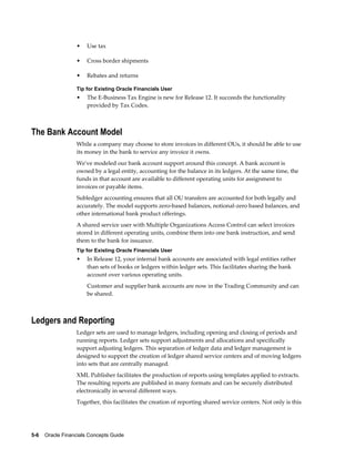 5-6    Oracle Financials Concepts Guide
• Use tax
• Cross border shipments
• Rebates and returns
Tip for Existing Oracle Financials User
• The E-Business Tax Engine is new for Release 12. It succeeds the functionality
provided by Tax Codes.
The Bank Account Model
While a company may choose to store invoices in different OUs, it should be able to use
its money in the bank to service any invoice it owns.
We've modeled our bank account support around this concept. A bank account is
owned by a legal entity, accounting for the balance in its ledgers. At the same time, the
funds in that account are available to different operating units for assignment to
invoices or payable items.
Subledger accounting ensures that all OU transfers are accounted for both legally and
accurately. The model supports zero-based balances, notional-zero based balances, and
other international bank product offerings.
A shared service user with Multiple Organizations Access Control can select invoices
stored in different operating units, combine them into one bank instruction, and send
them to the bank for issuance.
Tip for Existing Oracle Financials User
• In Release 12, your internal bank accounts are associated with legal entities rather
than sets of books or ledgers within ledger sets. This facilitates sharing the bank
account over various operating units.
Customer and supplier bank accounts are now in the Trading Community and can
be shared.
Ledgers and Reporting
Ledger sets are used to manage ledgers, including opening and closing of periods and
running reports. Ledger sets support adjustments and allocations and specifically
support adjusting ledgers. This separation of ledger data and ledger management is
designed to support the creation of ledger shared service centers and of moving ledgers
into sets that are centrally managed.
XML Publisher facilitates the production of reports using templates applied to extracts.
The resulting reports are published in many formats and can be securely distributed
electronically in several different ways.
Together, this facilitates the creation of reporting shared service centers. Not only is this
 