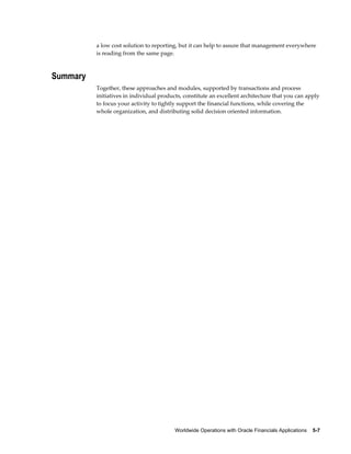 Worldwide Operations with Oracle Financials Applications    5-7
a low cost solution to reporting, but it can help to assure that management everywhere
is reading from the same page.
Summary
Together, these approaches and modules, supported by transactions and process
initiatives in individual products, constitute an excellent architecture that you can apply
to focus your activity to tightly support the financial functions, while covering the
whole organization, and distributing solid decision oriented information.
 