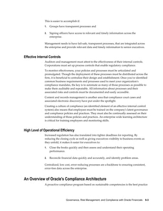 Governance, Risk Management, and Compliance with Oracle Financials    6-3
This is easier to accomplish if:
1. Groups have transparent processes and
2. Signing officers have access to relevant and timely information across the
enterprise.
Management needs to have fail-safe, transparent processes, that are integrated across
the enterprise and provide relevant data and timely information to senior executives.
Effective Internal Controls
Auditors and management must attest to the effectiveness of their internal controls.
Corporations must set up process controls that enable regulatory compliance.
To monitor effectiveness, your policies and processes must be articulated and
promulgated. Though the deployment of these processes must be distributed across the
firm, it is beneficial to centralize their design and establishment. Once you've identified
common business requirements and processes used to meet your organization's
compliance mandates, the key is to automate as many of those processes as possible to
make them auditable and repeatable. All information about processes and their
associated risks and controls must be documented and easily accessible.
Content and records management is another area that compliance court cases and
associated electronic discovery have put under the spotlight.
Creating a culture of compliance (an identified element of an effective internal control
system) also means that employees must be trained on the company's latest governance
and compliance policies and practices. They must also be continually assessed on their
understanding of those policies and practices. An enterprise wide learning architecture
is critical for training employees and monitoring skills.
High Level of Operational Efficiency
Increased regulation has also translated into tighter deadlines for reporting. By
reducing the closing cycle as well as giving executives visibility to business events as
they unfold, it makes it easier for executives to:
1. Close the books quickly and then assess and understand their operating
performance.
2. Reconcile financial data quickly and accurately, and identify problem areas.
Centralized, low cost, error-reducing processes are a backbone to ensuring consistent,
error-free data across the enterprise.
An Overview of Oracle's Compliance Architecture
A proactive compliance program based on sustainable competencies is the best practice
 