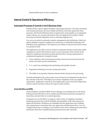 Governance, Risk Management, and Compliance with Oracle Financials    6-7
demonstrable means to show compliance.
Internal Control & Operational Efficiency
Automated Processes & Controls in the E-Business Suite
Sarbanes-Oxley requires tighter deadlines and prompt disclosure. The more automated
your business processes, the more reliable and timely is the data captured by those
processes. The Oracle E-Business Suite is engineered to work together as an integrated
system wherein you can pass information from one application to another without
incurring incremental integration costs or inducing mapping error.
You can set up alerts to automate exception management and notifications. Alerts can
specify database exception conditions for continuous or scheduled monitoring of all
E-Business suite applications. This improves your ability to research and resolve issues
on a proactive basis.
The applications also offer a rich set of built-in automated internal controls that enable
companies to enforce their business rules in every transaction. Such controls can be
utilized to implement and enforce policies that meet the evolving requirements of
multinational regulations. Examples include:
• Cross-validation rules for journal processing to prevent inaccurate journals and
entries of invalid account combinations.
• 2-, 3-, and 4-way matching in the purchasing and payables domain.
• Sequential numbering of invoices and journal entries.
• The ability to set quantity and price tolerance limits during invoice processing.
Controls embedded in the system make it easy for them to be integrated into the day to
day activities of the firm. This helps you to ensure compliance across your global
organization. Application controls are also significantly easier to test and validate than
manual controls and hence reduce the scope of audit activities.
Oracle Workflow and BPEL
Oracle Workflow and Oracle BPEL Process Manager are modeling tools in the Oracle
E-Business Suite that allow users to design internal business processes and approval
hierarchies and store them in a central repository.
Companies can use Workflow to support a wide variety of compliance mandates,
designing processes that are both auditable and repeatable, while enforcing pre-set
approvals and limits. Workflows are embedded into the applications thus enabling
your organization to streamline inter user approvals and information flows. You can
configure these flows according to your business rules while validating the information
transferred. Such flows expedite business processes across the enterprise.
 