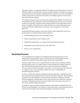 Governance, Risk Management, and Compliance with Oracle Financials    6-9
Operations chapter. An important impact of the deployment of shared service centers is
that the number of control points in a process and the number of variations of a process
are greatly reduced, dramatically mitigating the risk of process error. The consolidation
of data and processes in shared service centers also mitigates against the risk of error
and of poor decision making.
The benefits of shared services are not just for multinationals. Medium sized firms can
reap benefits from their efficiencies. The Oracle E-Business Suite allows you to be both
locally and corporately compliant while increasing efficiencies through shared service
centers. Examples of functional areas where shared service centers make most sense
include procurement, disbursement, collections, order management, and Human
Resources.
Standardized business practices ensure that all parts of the organization conform to
practices that are consistent with corporate objectives:
• Establish global processes and accessibility to data.
• Hasten incorporation of new business units.
• Establish the right balance of centralized and decentralized functions.
• Standardize and automate processes with self-service.
• Focus on core competencies.
Standardized Processes
It is advantageous for companies to standardize their business processes across
organizations and geographic regions. Common process methodologies provide
benefits of economies of scale and learning, control, and comparability.
A good example of the move to standardization is Oracle and its subsidiaries. When
Oracle decided to move to a single instance of financial data, the company had more
than 90 independent businesses around the world. Each business had different
processes none of which were linked to each other. As a first step to run the enterprise
as a single unit and avoid redundancy, Oracle took on the responsibility of
standardizing those processes.
In order to do this, the company established a fictional subsidiary called Monaco and
then articulated the idealized procedures that this subsidiary deployed. These idealized
procedures were then subject to review by Oracle's European, American, and Asia
Pacific management. Through those reviews, the processes were refined to a standard
procedure. Though the processes have been edited and revised many times, they are
now all standardized, global procedures.
Consider the way an employee submits expenses and receipts for reimbursement. At
Oracle, the methodologies, user interfaces, receipt submissions, and reimbursements are
now the same anywhere in the world. The employee submits the expenses
 
