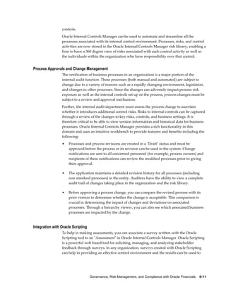 Governance, Risk Management, and Compliance with Oracle Financials    6-11
controls.
Oracle Internal Controls Manager can be used to automate and streamline all the
processes associated with its internal control environment. Processes, risks, and control
activities are now stored in the Oracle Internal Controls Manager risk library, enabling a
firm to have a 360 degree view of risks associated with each control activity as well as
the individuals within the organization who have responsibility over that control.
Process Approvals and Change Management
The verification of business processes in an organization is a major portion of the
internal audit function. These processes (both manual and automated) are subject to
change due to a variety of reasons such as a rapidly changing environment, legislation,
and changes in other processes. Since the changes can adversely impact process risk
exposure as well as the internal controls set up on the process, process changes must be
subject to a review and approval mechanism.
Further, the internal audit department must assess the process change to ascertain
whether it introduces additional control risks. Risks to internal controls can be captured
through a review of the changes to key risks, controls, and business settings. It is
therefore critical to be able to view version information and historical data for business
processes. Oracle Internal Controls Manager provides a rich functionality in this
domain and uses an intuitive workbench to provide features and benefits including the
following:
• Processes and process revisions are created in a "Draft" status and must be
approved before the process or its revision can be used in the system. Change
notifications are sent to all concerned personnel (for example, process owners) and
recipients of these notifications can review the modified processes prior to giving
their approval.
• The application maintains a detailed revision history for all processes (including
non standard processes) in the entity. Auditors have the ability to view a complete
audit trail of changes taking place in the organization and the risk library.
• Before approving a process change, you can compare the revised process with its
prior version to determine whether the change is acceptable. This comparison is
crucial in determining the impact of changes and deviations on associated
processes. Through a hierarchy viewer, you can also see which associated business
processes are impacted by the change.
Integration with Oracle Scripting
To help in making assessments, you can associate a survey written with the Oracle
Scripting tool to an "Assessment" in Oracle Internal Controls Manager. Oracle Scripting
is a powerful web based tool for soliciting, managing, and analyzing stakeholder
feedback through surveys. In any organization, surveys created with Oracle Scripting
can help in providing an effective control environment and the results can be used to
 