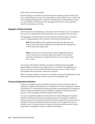 6-12    Oracle Financials Concepts Guide
make macro level risk assessments.
Oracle Scripting is comprised of several components including a Script Author and a
Survey Administration console. The Script Author is used to build "survey scripts" that
can be deployed throughout the enterprise. With the Survey Administration console,
you can establish and maintain survey campaign information as well as generate
reports for analyzing survey data.
Segregation of Duties Constraints
Oracle Internal Controls Manager can be used to check whether users in an enterprise
have access to responsibilities and functions that are incompatible with each other.
The Segregation of Duties feature in Oracle Internal Controls Manager is based on
access to "Responsibilities" and "Functions" in the Oracle E-Business Suite.
Note: Responsibilities define application privileges by allowing users
access to only those Oracle Applications functions and data appropriate
to their roles in the organization.
Note: Functions are a security feature in Oracle Applications that are
used to control access to specific application features. Each function
typically corresponds to an application feature such as a page, button,
tab, or menu.
You now have the ability to identify any specific combination of incompatible
responsibilities or functions in an organization as a constraint. The application can
report occurrences where an individual possesses access to two or more of these
incompatible tasks and thereby violates the constraint.
When a constraint violation is found, you can initiate a request for management to take
action by modifying the duties of those users with incompatible tasks.
Process and Organization Certification
Corporate management systems typically imply the existence of processes that are
employed to implement the objectives of management. For these management systems
to be effective, it is critical that the business processes supporting them are regarded as
reliable. Companies therefore need to establish an ongoing monitoring of business
processes while evaluating and improving their effectiveness.
You can accomplish this objective in Oracle Internal Controls Manager through the
periodic certification of processes and organizations in the enterprise. Certification
requires process owners to provide assurance that their organization's processes are in
compliance with the standard(s) utilized as the basis of its management system. It
includes a series of rigorous audits and other activities to provide assurance that the
organization's management system is adequate and effective.
 